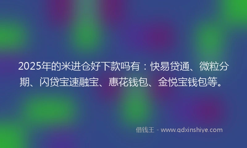 2025年的米进仓好下款吗有：快易贷通、微粒分期、闪贷宝速融宝、惠花钱包、金悦宝钱包等。