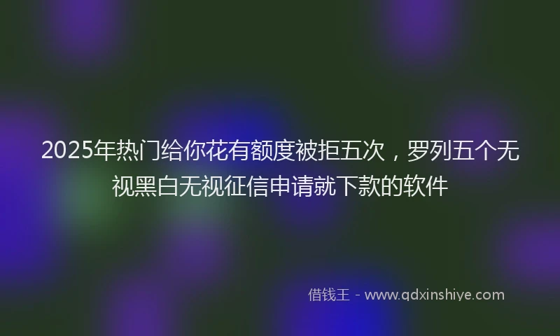 2025年热门给你花有额度被拒五次，罗列五个无视黑白无视征信申请就下款的软件