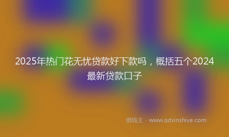 2025年热门花无忧贷款好下款吗，概括五个2024最新贷款口子