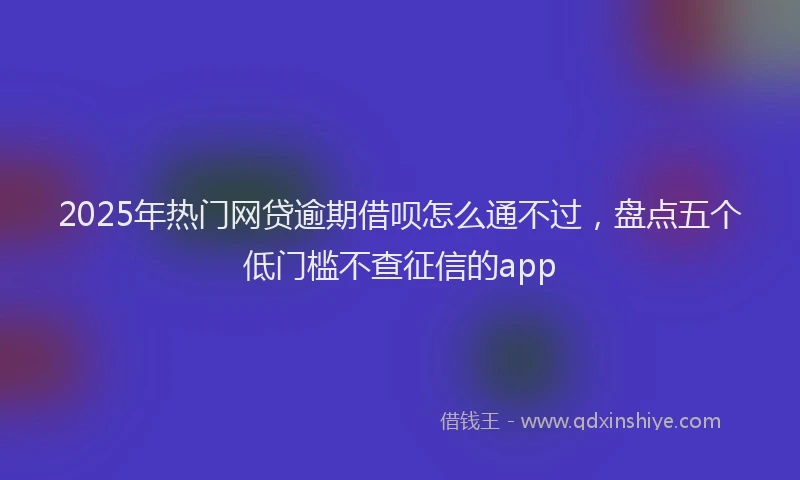 2025年热门网贷逾期借呗怎么通不过，盘点五个低门槛不查征信的app