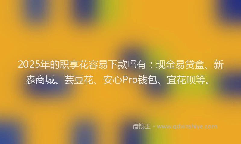 2025年的职享花容易下款吗有：现金易贷盒、新鑫商城、芸豆花、安心Pro钱包、宜花呗等。