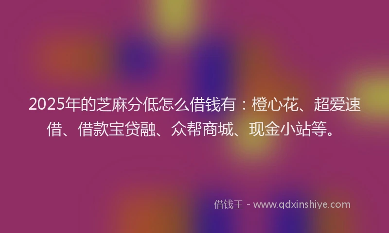 2025年的芝麻分低怎么借钱有：橙心花、超爱速借、借款宝贷融、众帮商城、现金小站等。