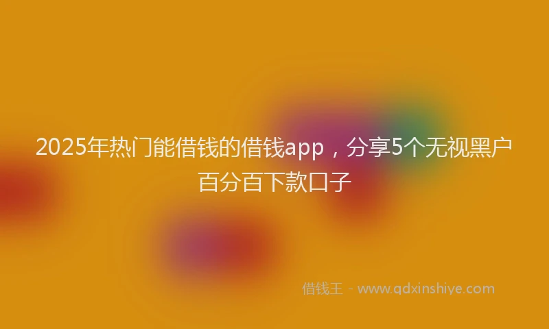 2025年热门能借钱的借钱app，分享5个无视黑户百分百下款口子
