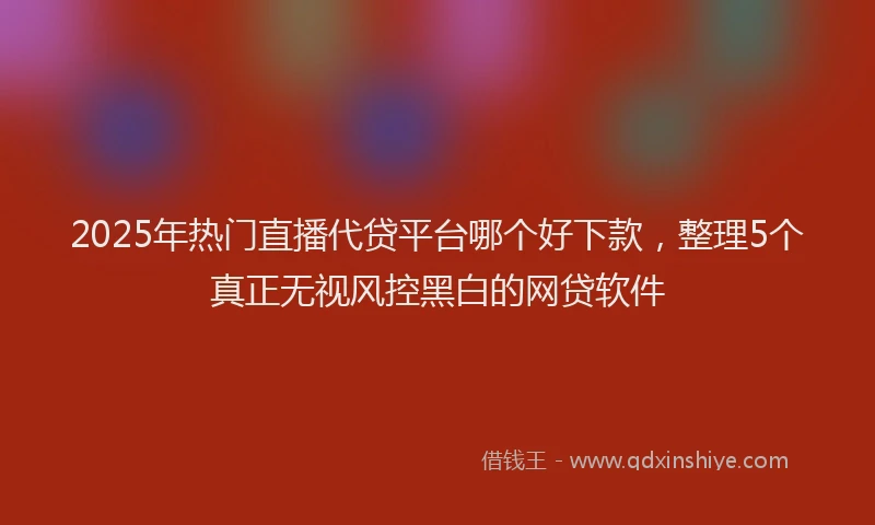 2025年热门直播代贷平台哪个好下款，整理5个真正无视风控黑白的网贷软件