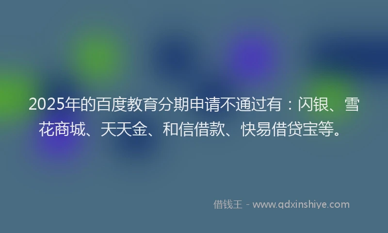 2025年的百度教育分期申请不通过有：闪银、雪花商城、天天金、和信借款、快易借贷宝等。