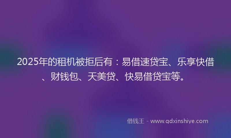 2025年的租机被拒后有：易借速贷宝、乐享快借、财钱包、天美贷、快易借贷宝等。