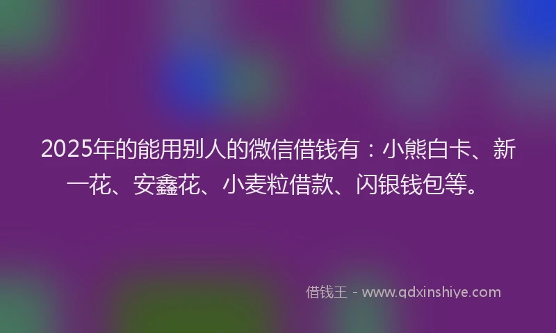 2025年的能用别人的微信借钱有：小熊白卡、新一花、安鑫花、小麦粒借款、闪银钱包等。
