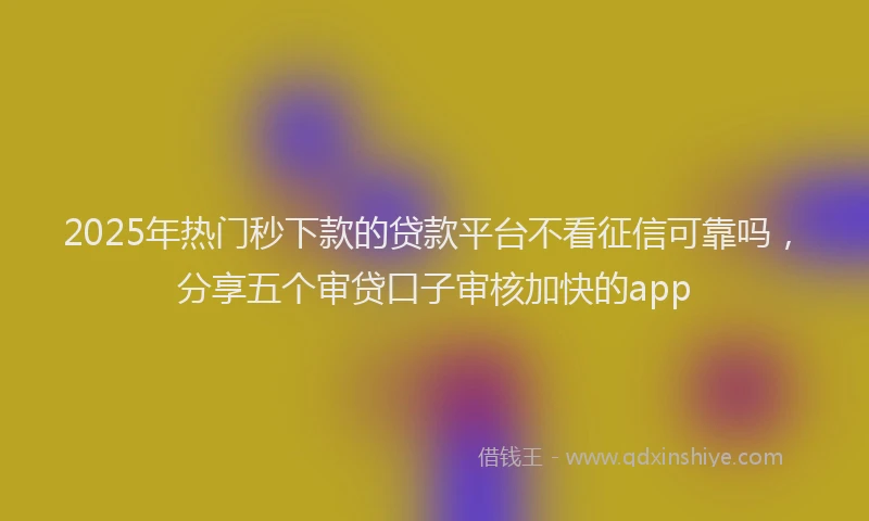 2025年热门秒下款的贷款平台不看征信可靠吗，分享五个审贷口子审核加快的app