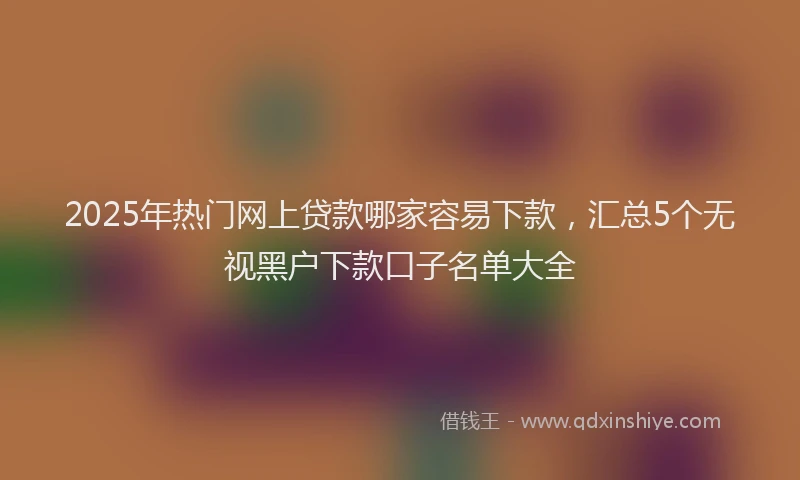 2025年热门网上贷款哪家容易下款，汇总5个无视黑户下款口子名单大全