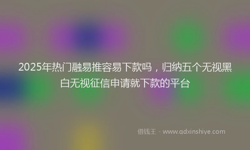 2025年热门融易推容易下款吗，归纳五个无视黑白无视征信申请就下款的平台