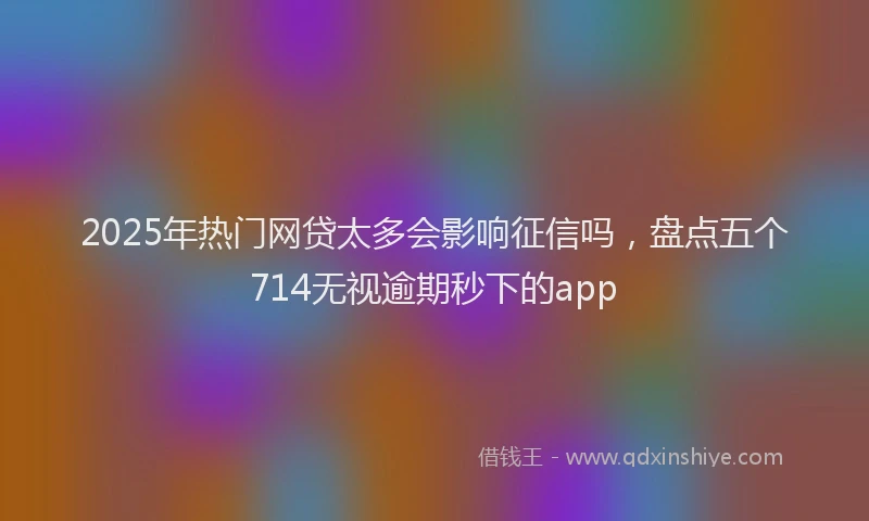 2025年热门网贷太多会影响征信吗，盘点五个714无视逾期秒下的app
