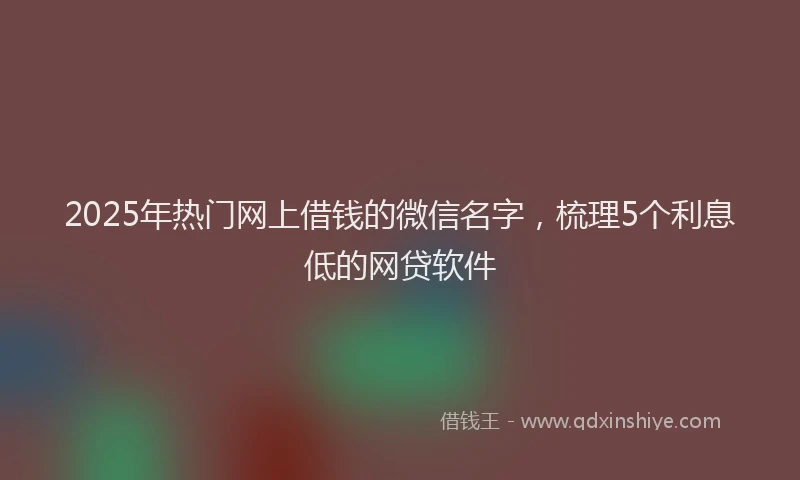 2025年热门网上借钱的微信名字，梳理5个利息低的网贷软件