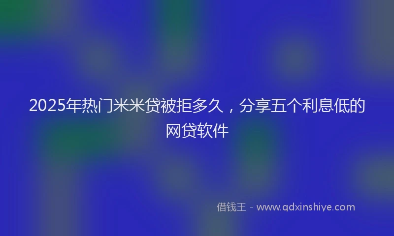 2025年热门米米贷被拒多久，分享五个利息低的网贷软件