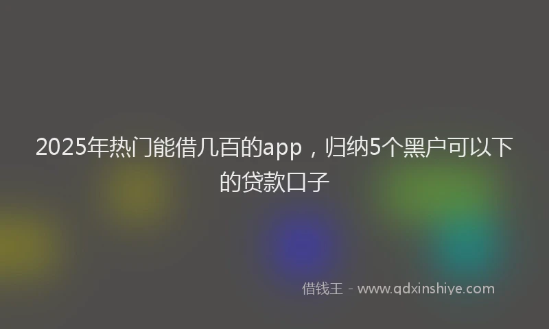 2025年热门能借几百的app，归纳5个黑户可以下的贷款口子