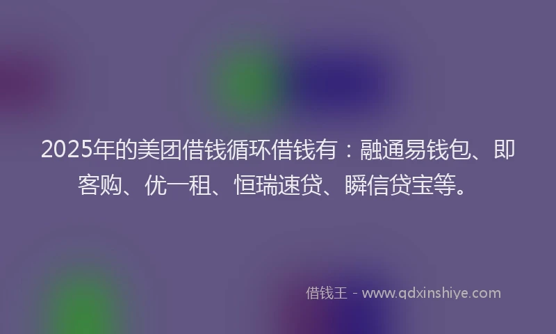 2025年的美团借钱循环借钱有：融通易钱包、即客购、优一租、恒瑞速贷、瞬信贷宝等。