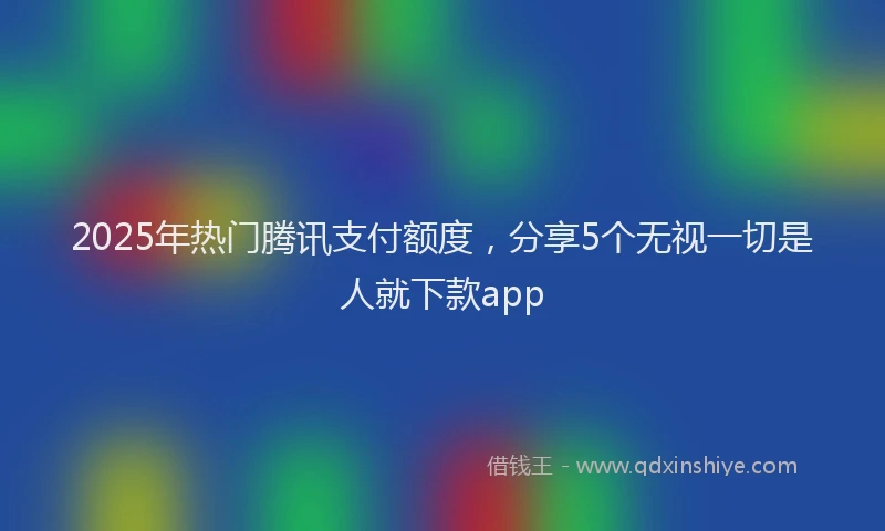 2025年热门腾讯支付额度，分享5个无视一切是人就下款app