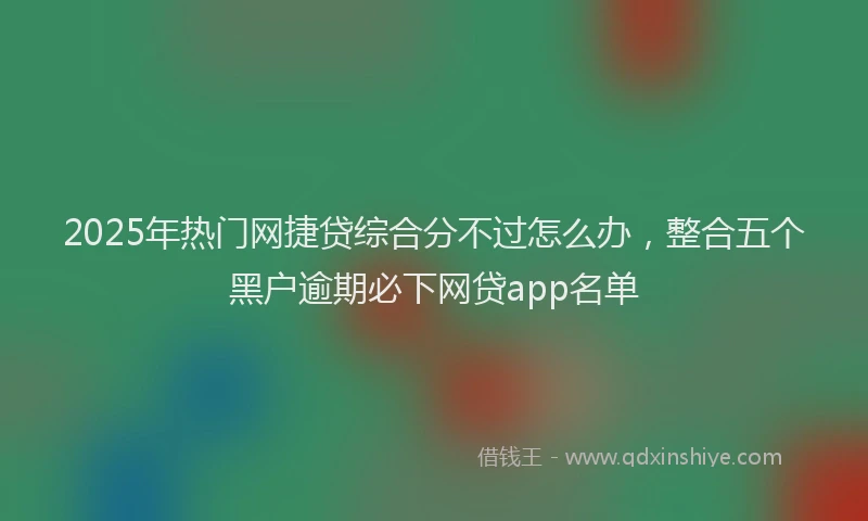 2025年热门网捷贷综合分不过怎么办，整合五个黑户逾期必下网贷app名单