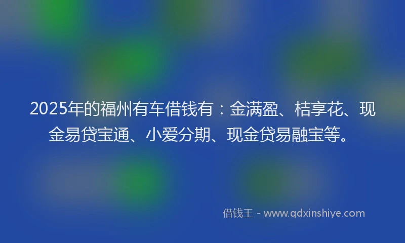2025年的福州有车借钱有：金满盈、桔享花、现金易贷宝通、小爱分期、现金贷易融宝等。