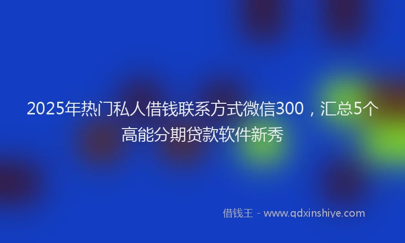2025年热门私人借钱联系方式微信300，汇总5个高能分期贷款软件新秀