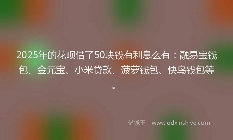 2025年的花呗借了50块钱有利息么有：融易宝钱包、金元宝、小米贷款、菠萝钱包、快鸟钱包等。