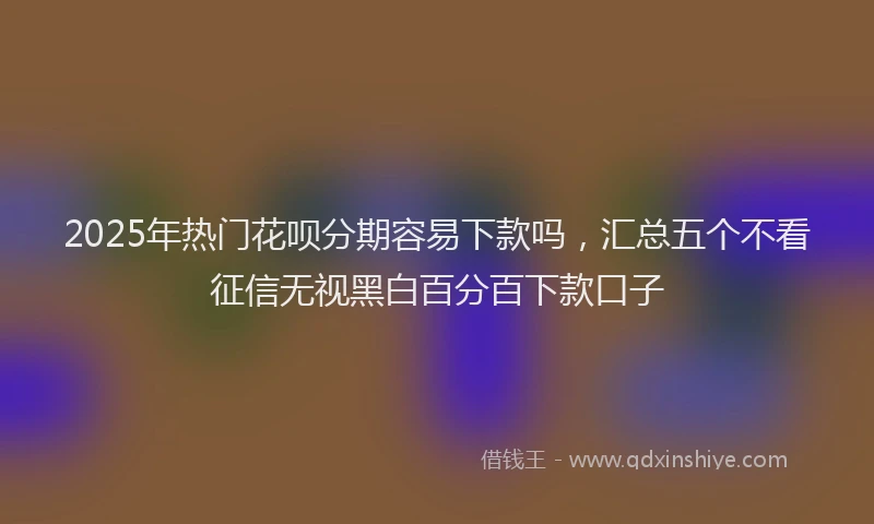 2025年热门花呗分期容易下款吗，汇总五个不看征信无视黑白百分百下款口子