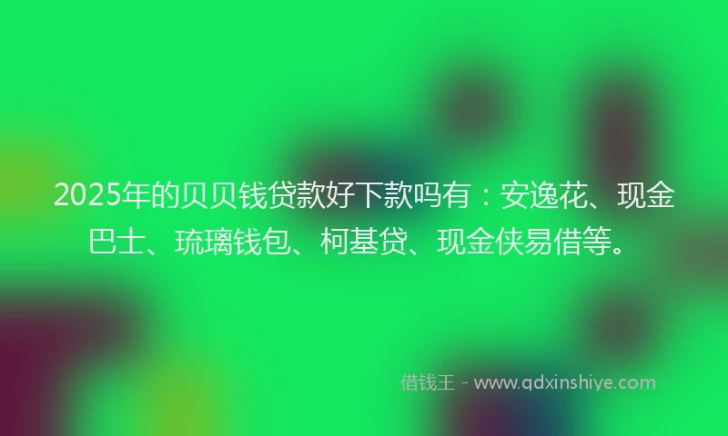 2025年的贝贝钱贷款好下款吗有：安逸花、现金巴士、琉璃钱包、柯基贷、现金侠易借等。