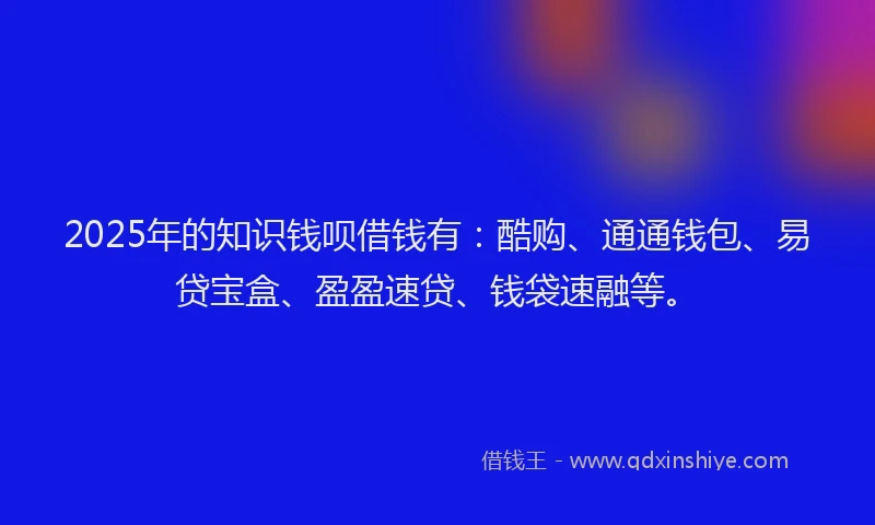 2025年的知识钱呗借钱有：酷购、通通钱包、易贷宝盒、盈盈速贷、钱袋速融等。
