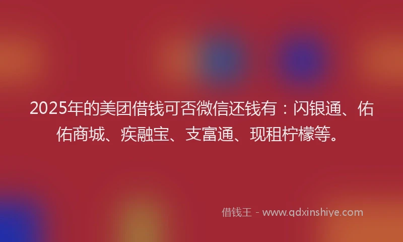 2025年的美团借钱可否微信还钱有：闪银通、佑佑商城、疾融宝、支富通、现租柠檬等。