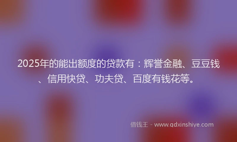 2025年的能出额度的贷款有：辉誉金融、豆豆钱、信用快贷、功夫贷、百度有钱花等。