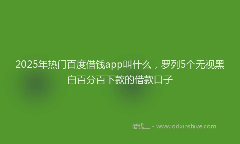 2025年热门百度借钱app叫什么，罗列5个无视黑白百分百下款的借款口子
