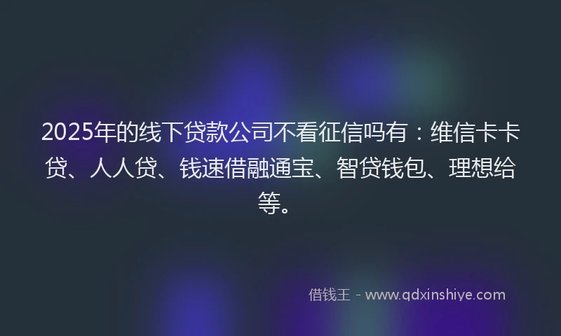2025年的线下贷款公司不看征信吗有：维信卡卡贷、人人贷、钱速借融通宝、智贷钱包、理想给等。
