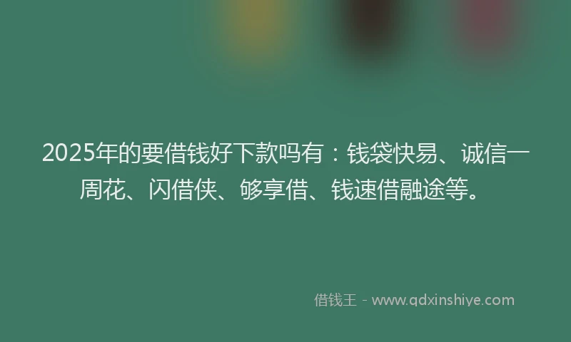 2025年的要借钱好下款吗有：钱袋快易、诚信一周花、闪借侠、够享借、钱速借融途等。
