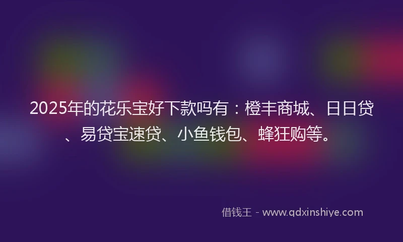 2025年的花乐宝好下款吗有：橙丰商城、日日贷、易贷宝速贷、小鱼钱包、蜂狂购等。