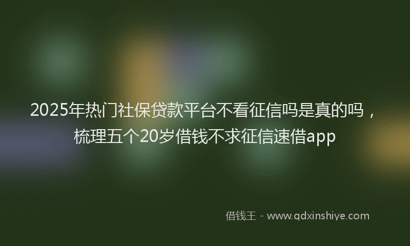 2025年热门社保贷款平台不看征信吗是真的吗，梳理五个20岁借钱不求征信速借app