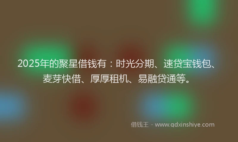 2025年的聚星借钱有：时光分期、速贷宝钱包、麦芽快借、厚厚租机、易融贷通等。