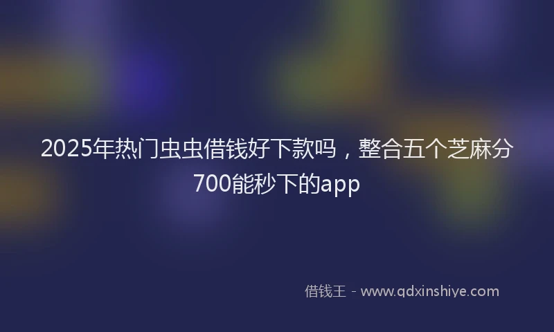 2025年热门虫虫借钱好下款吗，整合五个芝麻分700能秒下的app