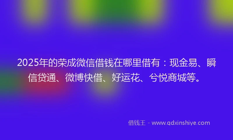 2025年的荣成微信借钱在哪里借有：现金易、瞬信贷通、微博快借、好运花、兮悦商城等。
