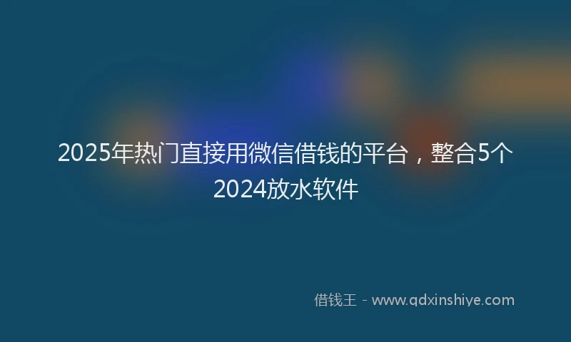 2025年热门直接用微信借钱的平台，整合5个2024放水软件