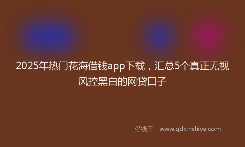 2025年热门花海借钱app下载，汇总5个真正无视风控黑白的网贷口子