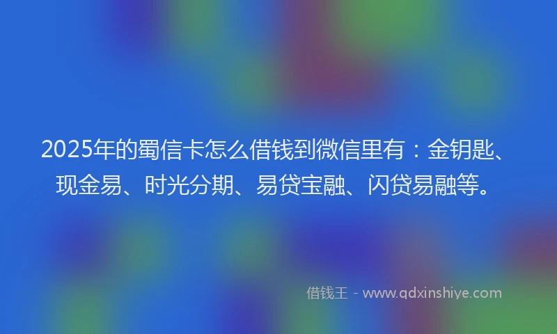 2025年的蜀信卡怎么借钱到微信里有：金钥匙、现金易、时光分期、易贷宝融、闪贷易融等。