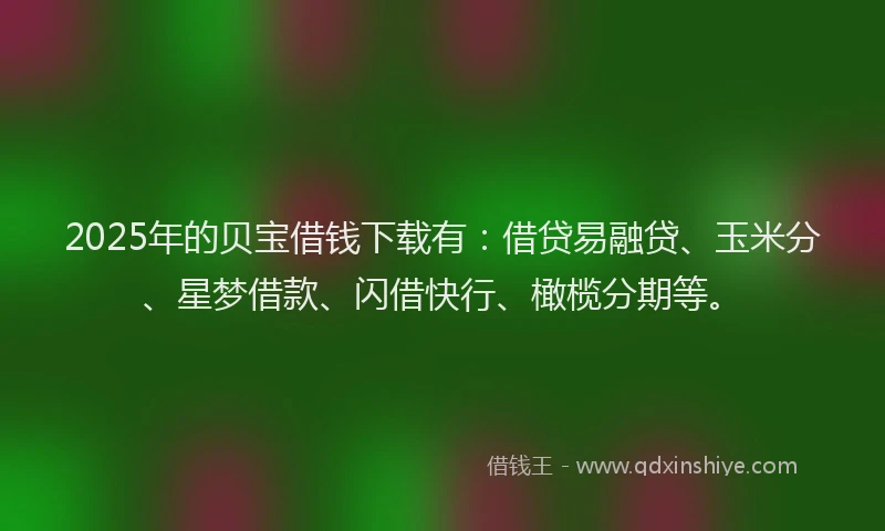 2025年的贝宝借钱下载有：借贷易融贷、玉米分、星梦借款、闪借快行、橄榄分期等。