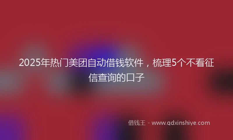 2025年热门美团自动借钱软件，梳理5个不看征信查询的口子