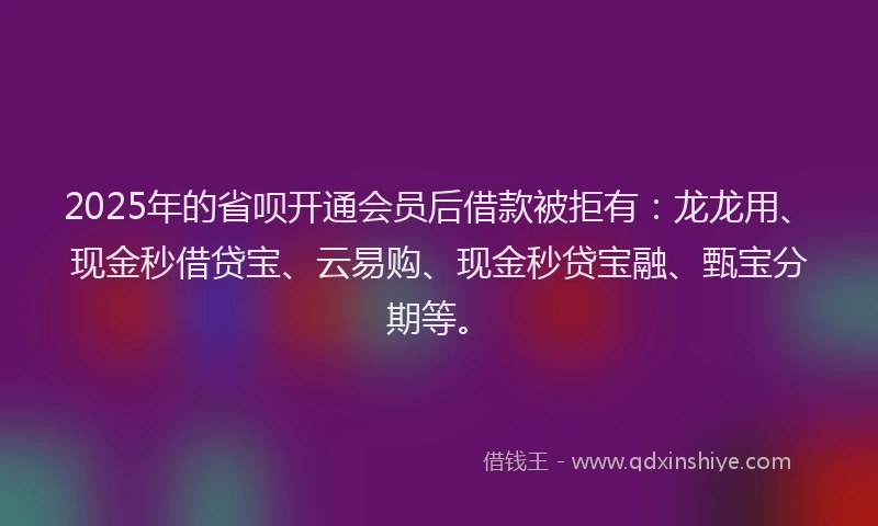 2025年的省呗开通会员后借款被拒有：龙龙用、现金秒借贷宝、云易购、现金秒贷宝融、甄宝分期等。