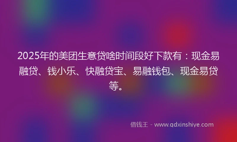 2025年的美团生意贷啥时间段好下款有：现金易融贷、钱小乐、快融贷宝、易融钱包、现金易贷等。