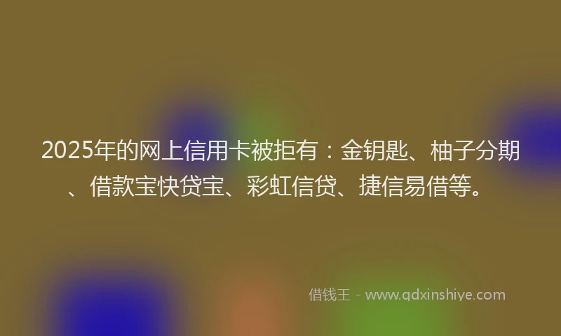 2025年的网上信用卡被拒有：金钥匙、柚子分期、借款宝快贷宝、彩虹信贷、捷信易借等。