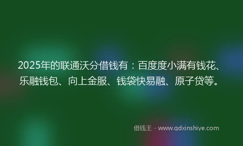 2025年的联通沃分借钱有：百度度小满有钱花、乐融钱包、向上金服、钱袋快易融、原子贷等。