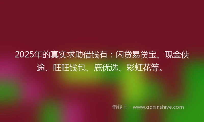 2025年的真实求助借钱有：闪贷易贷宝、现金侠途、旺旺钱包、鹿优选、彩虹花等。