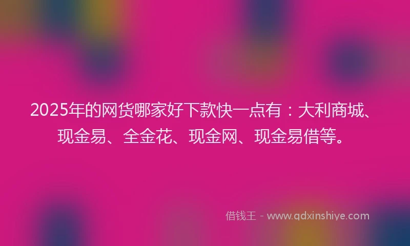 2025年的网货哪家好下款快一点有：大利商城、现金易、全金花、现金网、现金易借等。