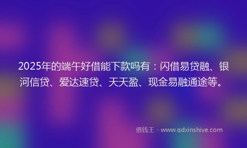 2025年的端午好借能下款吗有：闪借易贷融、银河信贷、爱达速贷、天天盈、现金易融通途等。