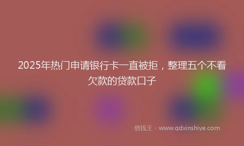 2025年热门申请银行卡一直被拒，整理五个不看欠款的贷款口子